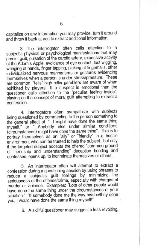 6

capitalize on any information you may provide, tum it around
and throw it back at you to extract additional information.

3. The interrogator often calls attention to a
subject's physical or psychological manifestations that may
predict guit, pulsation of the carotid artery, excessive activity
of the Adam's Apple; avoidance of eye contact, foot wiggling,
wringing of hands, finger tapping, picking at fingernails, other
individualized nervous mannerisms or gestures evidencing
themselves when a persons under stress/pressure. These
are common “tells” high roller gamblers are aware of when
exhibited by players. If a suspect is emotional then the
questioner calls attention to the “peculiar feeling inside",
playing on the concept of moral quit atterpting to extract a
confession.

 

4. Interrogators often sympathize with subjects
being questioned by commenting to the person something to
the general effect of ...1 might have done the same thing
myselt." or "..Anybody else under similar conditions
(circumstances) might have done the same thing’. This is to
portray themselves as an “ally" or “friendly” in a hostile
environment who can be trusted to help the subject...but only
if the targeted subject accepts the offered “common ground
of friendship and understanding’ deception bonding and
confesses, opens up, to incriminate themselves or others.

5. An interrogator often will attempt to extract a
confession during a questioning session by using phrases to
reduce a subject's guilt feelings by minimizing the
seriousness of the offenseicrime, especially with charges of
murder or violence. Examples: "Lots of other people would
have done the same thing under the circurnstances of your
situation.” "If somebody done me the way he/shelthey done
you, | would have done the same thing myself!”

6. Askilful questioner may suggest a less revolting,
